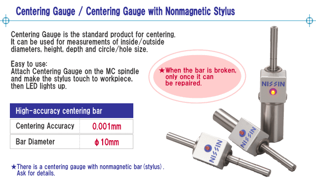 Centering Gauge is the standard product for centering.
It can be used for measurements of inside/outside diameters, height, depth and circle/hole size.
Easy to use: Attach Centering Gauge on MC spindle and make the stylus touch to workpiece, then LED lights up.